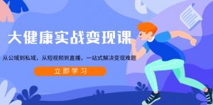 大健康实战变现课：从公域到私域，从短视频到直播，一站式解决变现难题-星河轻创