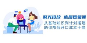 聚光投放底层逻辑课，从基础知识到计划搭建，助你降低开口成本十倍-星河轻创