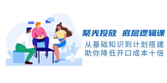 聚光投放底层逻辑课，从基础知识到计划搭建，助你降低开口成本十倍-星河轻创