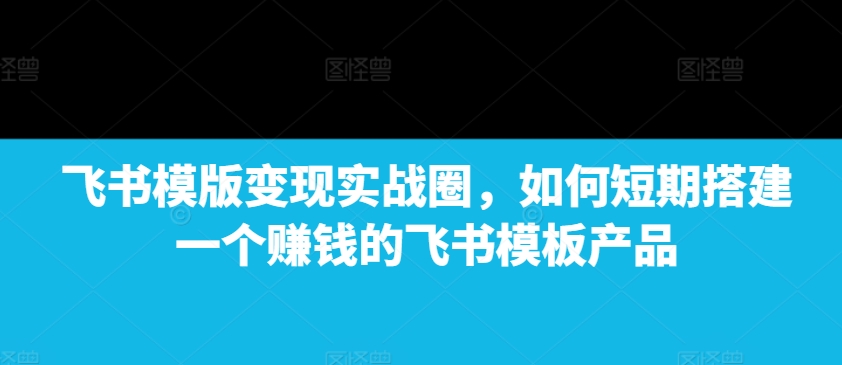 飞书模版变现实战圈，如何短期搭建一个赚钱的飞书模板产品-星河轻创