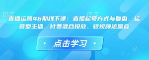 直播运营46期线下课:直播起号方式与复盘、运营型主播、付费混合投放、短视频流量叠-星河轻创