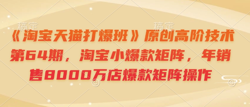 《淘宝天猫打爆班》原创高阶技术第64期，淘宝小爆款矩阵，年销售8000万店爆款矩阵操作-星河轻创
