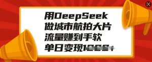 用DeepSeek做城市航拍大片，流量赚到手软，单日变现多张-星河轻创