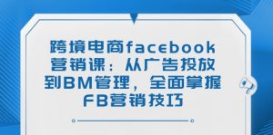 跨境电商facebook营销课：从广告投放到BM管理，全面掌握FB营销技巧-星河轻创