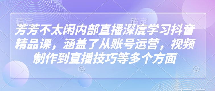 芳芳不太闲内部直播深度学习抖音精品课，涵盖了从账号运营，视频制作到直播技巧等多个方面-星河轻创