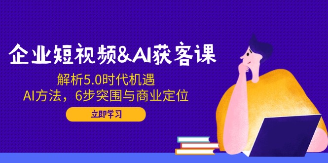 企业短视频&AI获客课：解析5.0时代机遇，AI方法，6步突围与商业定位-星河轻创