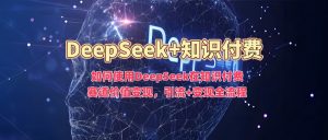 如何使用DeepSeek在知识付费赛道价值变现，引流+变现全流程-星河轻创