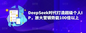 DeepSeek时代打造超级个人IP，放大营销势能100倍以上-星河轻创