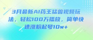3月最新AI药王猛兽视频玩法，轻松100W播放，简单快速涨粉起号10w+-星河轻创