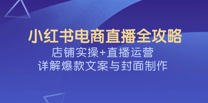 小红书电商直播全攻略，店铺实操+直播运营，详解爆款文案与封面制作-星河轻创