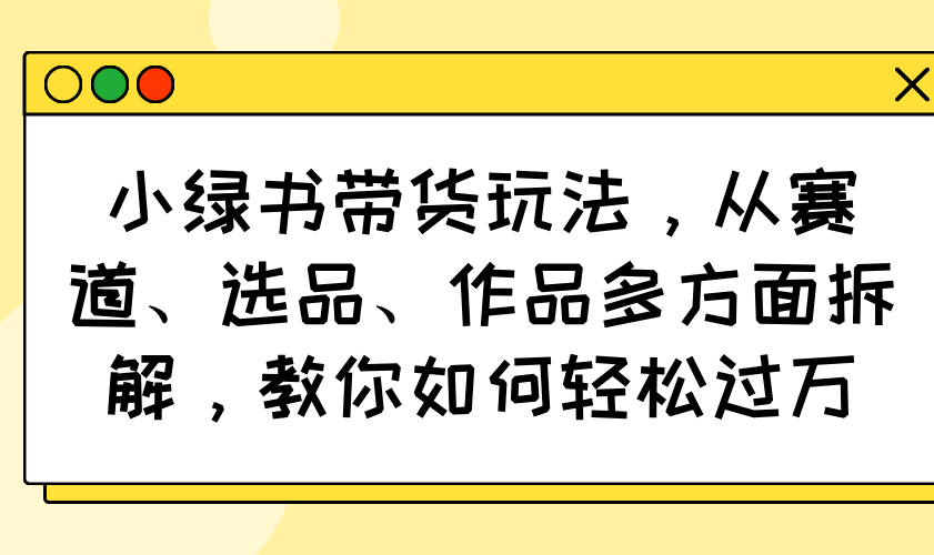 小绿书带货玩法，从赛道、选品、作品多方面拆解，教你如何轻松过万-星河轻创