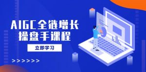 AIGC全链增长操盘手课程，从AI基础到私有化应用，轻松驾驭AI助力营销-星河轻创