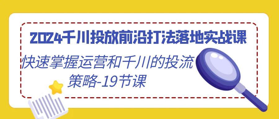 2024千川投放前沿打法落地实战课，快速掌握运营和千川的投流策略-19节课-星河轻创