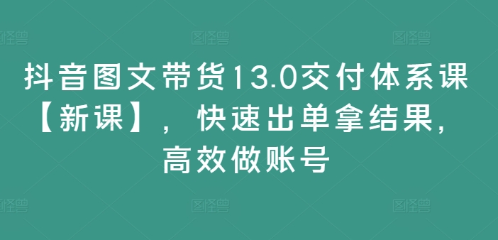抖音图文带货13.0交付体系课【新课】，快速出单拿结果，高效做账号-星河轻创