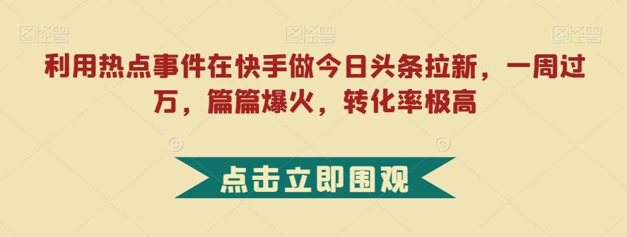 利用热点事件在快手做今日头条拉新，一周过万，篇篇爆火，转化率极高【揭秘】-星河轻创