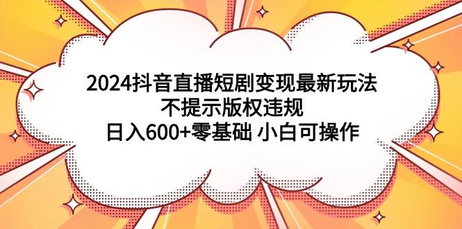 (9305期)2024抖音直播短剧变现最新玩法，不提示版权违规 日入600+零基础 小白可操作-星河轻创