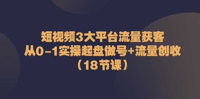 短视频3大平台流量获客：从0-1实操起盘做号+流量创收(18节课)-星河轻创