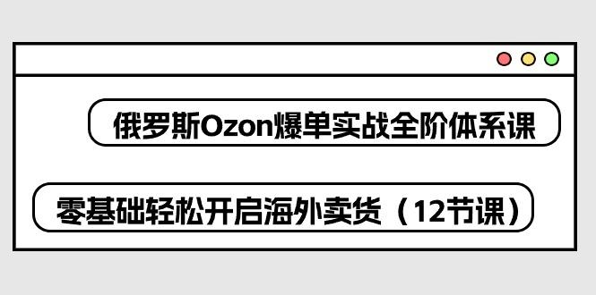 俄罗斯 Ozon-爆单实战全阶体系课，零基础轻松开启海外卖货(12节课-星河轻创