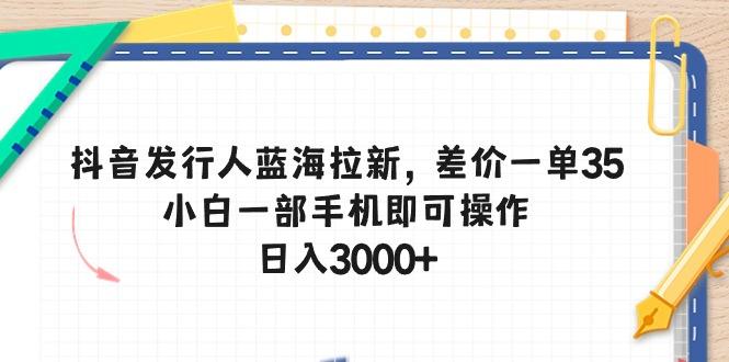 抖音发行人蓝海拉新，差价一单35，小白一部手机即可操作，日入3000+-星河轻创