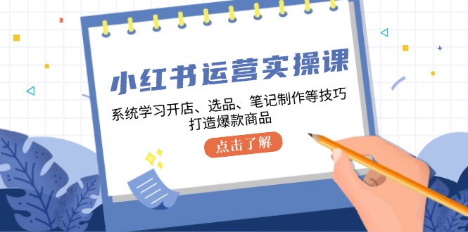 小红书运营实操课，系统学习开店、选品、笔记制作等技巧，打造爆款商品-星河轻创