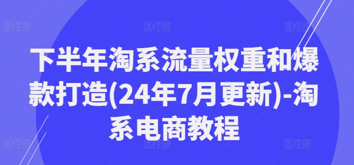 下半年淘系流量权重和爆款打造(24年7月更新)-淘系电商教程-星河轻创