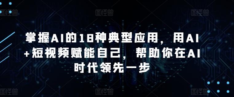 掌握AI的18种典型应用，用AI+短视频赋能自己，帮助你在AI时代领先一步-星河轻创