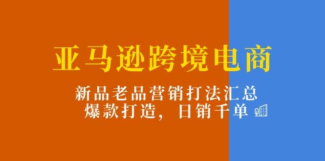 亚马逊跨境电商：新品老品营销打法汇总，爆款打造，日销千单-星河轻创