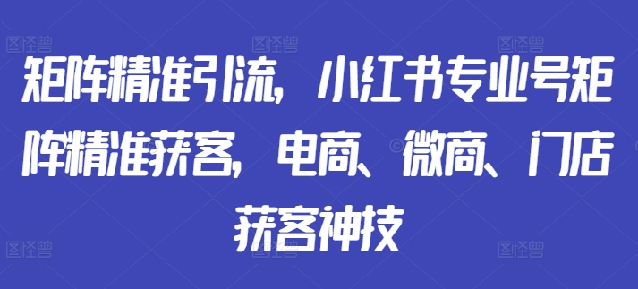 矩阵精准引流，小红书专业号矩阵精准获客，电商、微商、门店获客神技-星河轻创