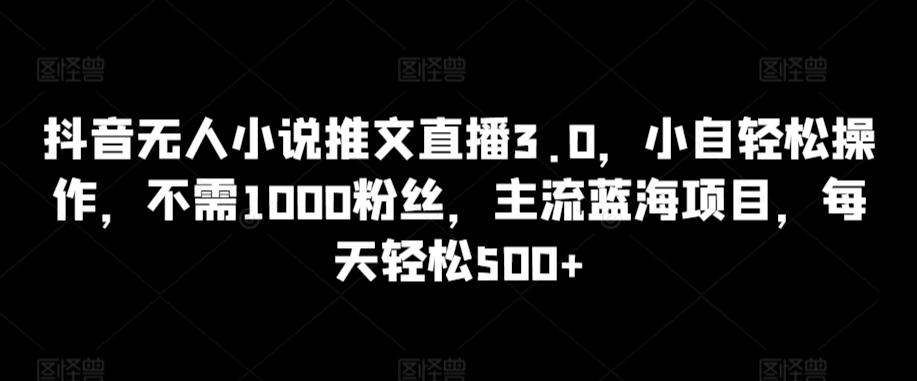 抖音无人小说推文直播3.0，小自轻松操作，不需1000粉丝，主流蓝海项目，每天轻松500+【揭秘】-星河轻创