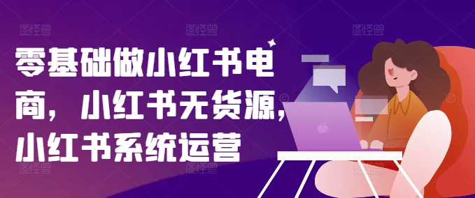 零基础做小红书电商，小红书无货源，小红书系统运营-星河轻创