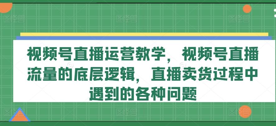 视频号直播运营教学，视频号直播流量的底层逻辑，直播卖货过程中遇到的各种问题-星河轻创