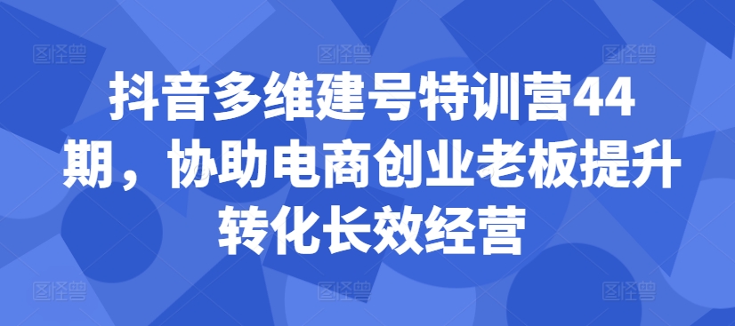 抖音多维建号特训营44期，协助电商创业老板提升转化长效经营-星河轻创