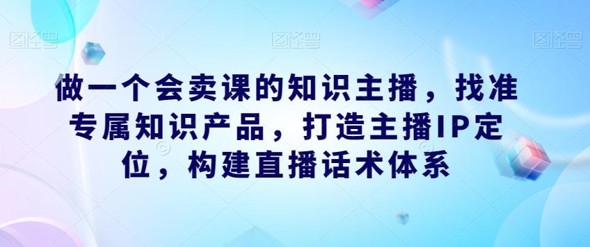 做一个会卖课的知识主播，找准专属知识产品，打造主播IP定位，构建直播话术体系-星河轻创