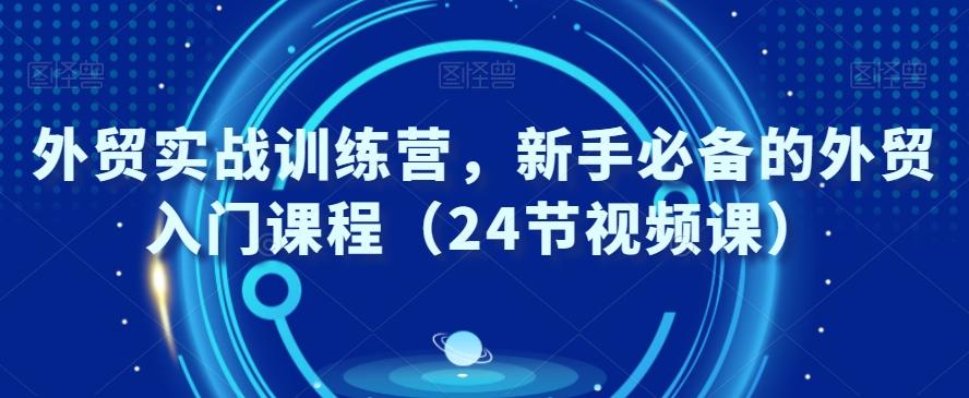 外贸实战训练营，新手必备的外贸入门课程（24节视频课）-星河轻创