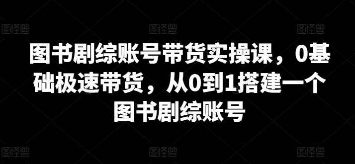 图书剧综账号带货实操课，0基础极速带货，从0到1搭建一个图书剧综账号-星河轻创