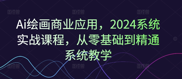 Ai绘画商业应用，2024系统实战课程，从零基础到精通系统教学-星河轻创