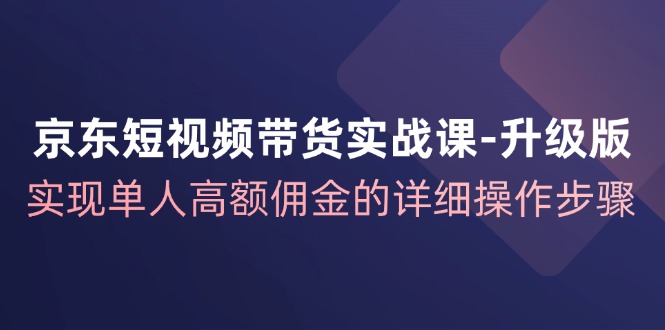 京东短视频带货实战课升级版，实现单人高额佣金的详细操作步骤-星河轻创