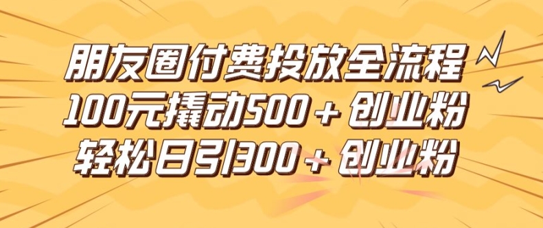 朋友圈高效付费投放全流程，100元撬动500+创业粉，日引流300加精准创业粉【揭秘】-星河轻创