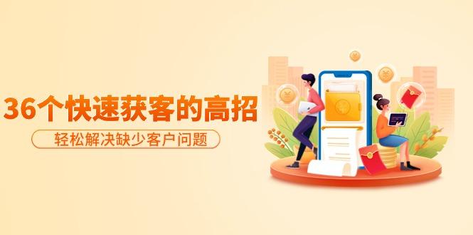 (9644期)分享36个快速获客的高招：轻松解决缺少客户问题，有效才是硬道理-星河轻创