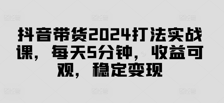 抖音带货2024打法实战课，每天5分钟，收益可观，稳定变现【揭秘】-星河轻创