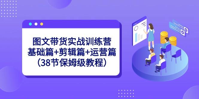 图文带货实战训练营：基础篇+剪辑篇+运营篇（38节保姆级教程）-星河轻创