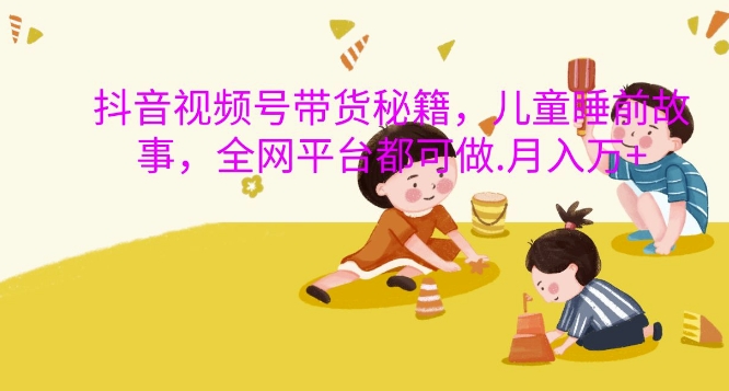 抖音视频号带货秘籍，儿童睡前故事，全网平台都可做，月入过W【揭秘】-星河轻创