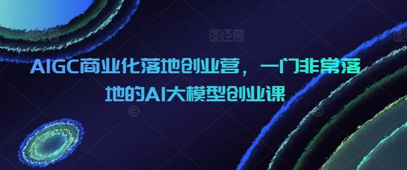 AIGC商业化落地创业营，一门非常落地的AI大模型创业课-星河轻创