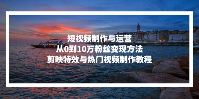 短视频制作与运营，从0到10万粉丝变现方法，剪映特效与热门视频制作教程-星河轻创