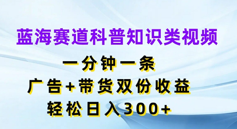 蓝海赛道科普知识类视频，一分钟一条，广告+带货双份收益，轻松日入300+【揭秘】-星河轻创