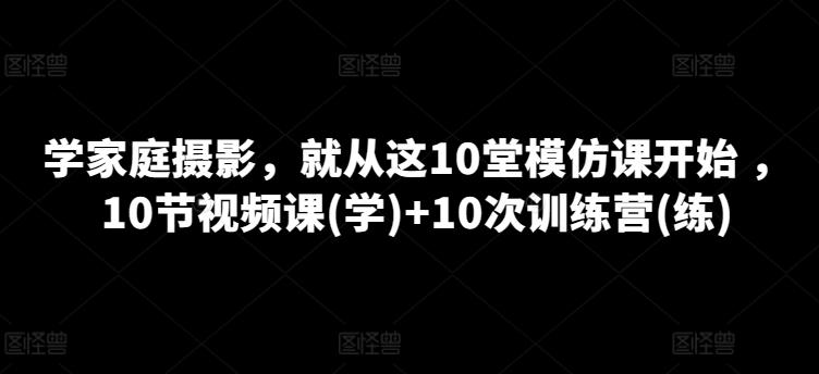 学家庭摄影，就从这10堂模仿课开始 ，10节视频课(学)+10次训练营(练)-星河轻创