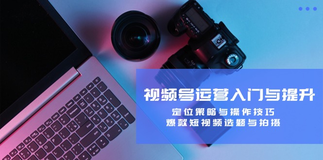 视频号运营入门与提升：定位策略与操作技巧，爆款短视频选题与拍摄-星河轻创