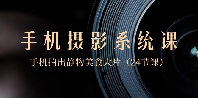 0基础手机摄影系统课，手机拍出静物美食大片（24节课）-星河轻创