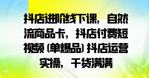 抖店进阶线下课，自然流商品卡，抖店付费短视频(单爆品)抖店运营实操，干货满满-星河轻创