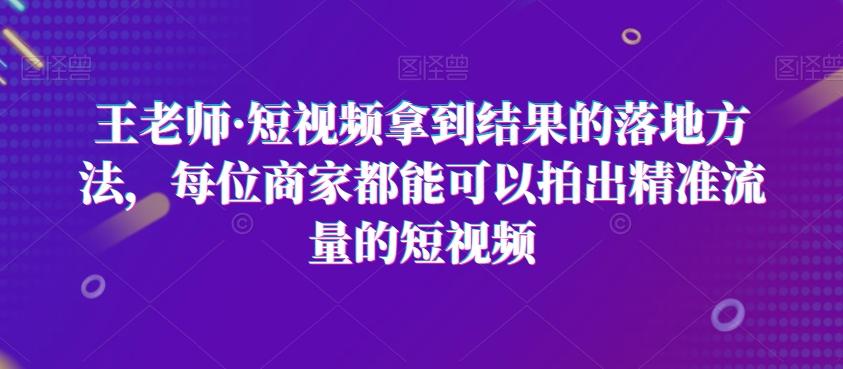 王老师·短视频拿到结果的落地方法，每位商家都能可以拍出精准流量的短视频-星河轻创